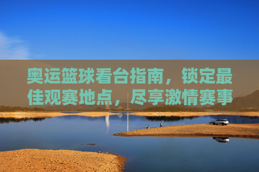 奥运篮球看台指南,锁定最佳观赛地点,尽享激情赛事
