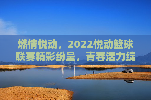 燃情悦动,2022悦动篮球联赛精彩纷呈,青春活力绽放