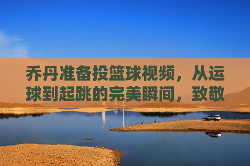 乔丹准备投篮球视频，从运球到起跳的完美瞬间，致敬篮球之神