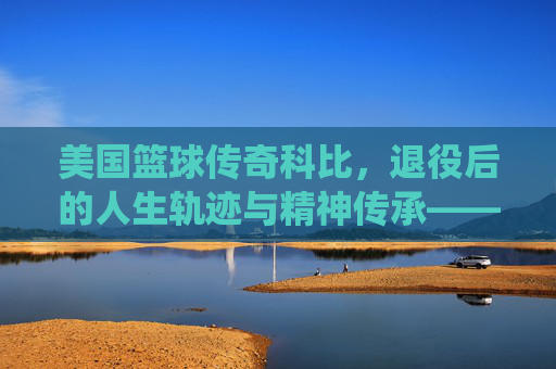美国篮球传奇科比，退役后的人生轨迹与精神传承——从球场巨星到人生导师的蜕变与坚守