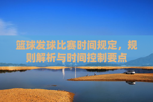 篮球发球比赛时间规定，规则解析与时间控制要点