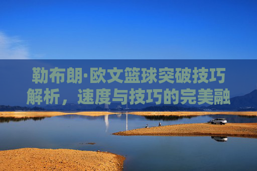 勒布朗·欧文篮球突破技巧解析，速度与技巧的完美融合