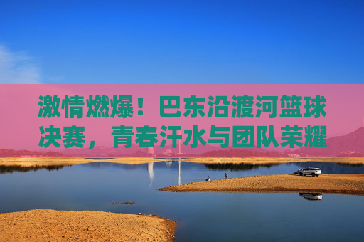 激情燃爆!巴东沿渡河篮球决赛,青春汗水与团队荣耀的碰撞,激情燃爆!巴东沿渡河篮球决赛,青春汗水与团队荣耀的碰撞