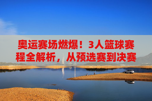 奥运赛场燃爆！3人篮球赛程全解析，从预选赛到决赛的激情对决