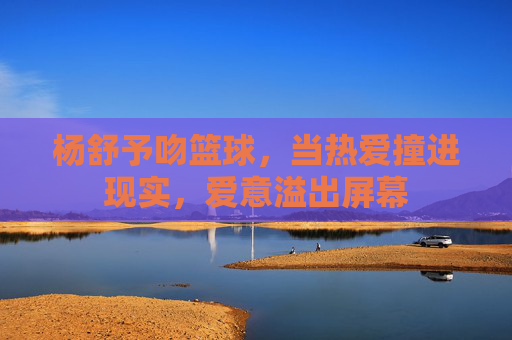 杨舒予吻篮球,当热爱撞进现实,爱意溢出屏幕