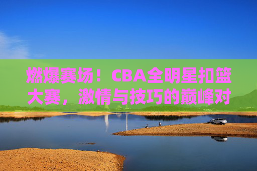 燃爆赛场!CBA全明星扣篮大赛,激情与技巧的巅峰对决