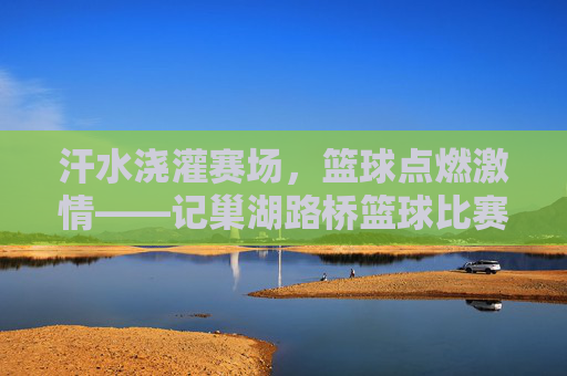 汗水浇灌赛场，篮球点燃激情——记巢湖路桥篮球比赛