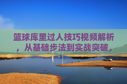 篮球库里过人技巧视频解析，从基础步法到实战突破，带你掌握库里式突破艺术，篮球库里过人技巧视频解析，从基础步法到实战突破，带你掌握库里式突破艺术