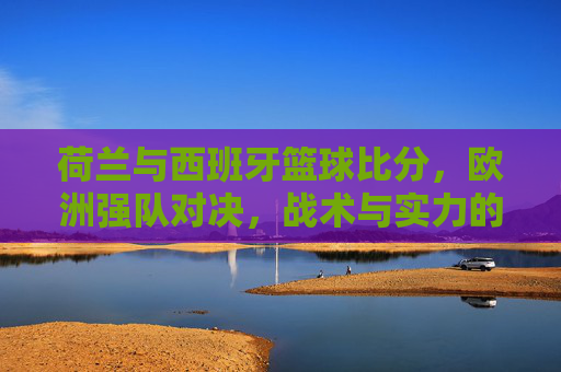 荷兰与西班牙篮球比分,欧洲强队对决,战术与实力的激烈博弈,荷兰vs西班牙篮球对决,战术与实力的激烈博弈,欧洲强队对决的比分与博弈