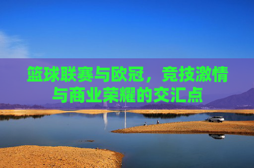 篮球联赛与欧冠，竞技激情与商业荣耀的交汇点