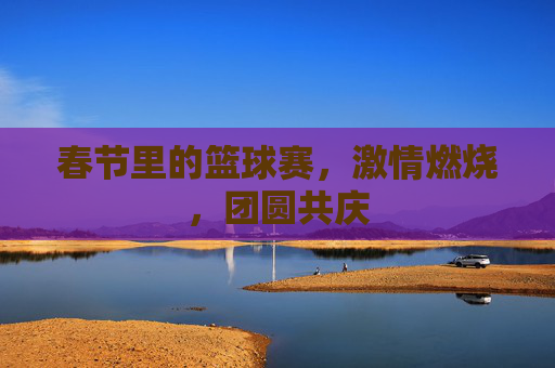 春节里的篮球赛,激情燃烧,团圆共庆