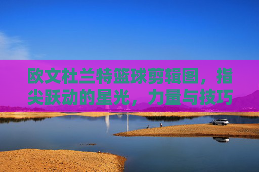 欧文杜兰特篮球剪辑图，指尖跃动的星光，力量与技巧的视觉碰撞
