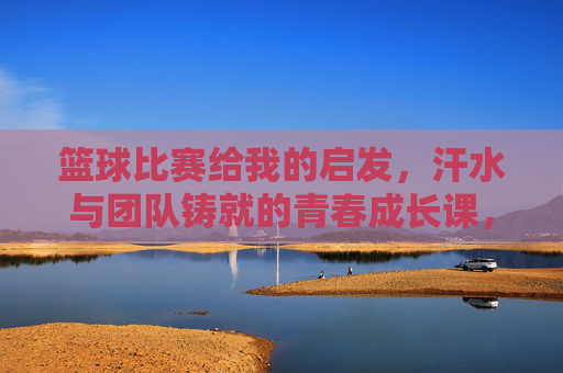篮球比赛给我的启发，汗水与团队铸就的青春成长课，篮球比赛给我的启发，汗水与团队铸就的青春成长课