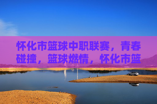 怀化市篮球中职联赛，青春碰撞，篮球燃情，怀化市篮球中职联赛，青春碰撞，篮球燃情
