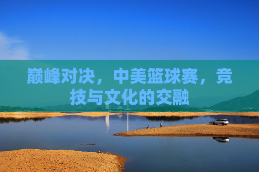 巅峰对决,中美篮球赛,竞技与文化的交融