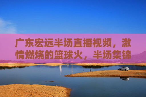 广东宏远半场直播视频,激情燃烧的篮球火,半场集锦里重温赛场热血,广东宏远半场直播视频,激情燃烧的篮球火,半场集锦里重温赛场热血