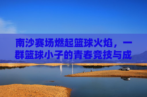南沙赛场燃起篮球火焰,一群篮球小子的青春竞技与成长故事
