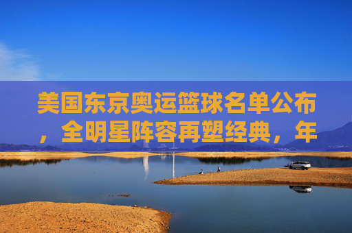 美国东京奥运篮球名单公布,全明星阵容再塑经典,年轻力量与经验结合