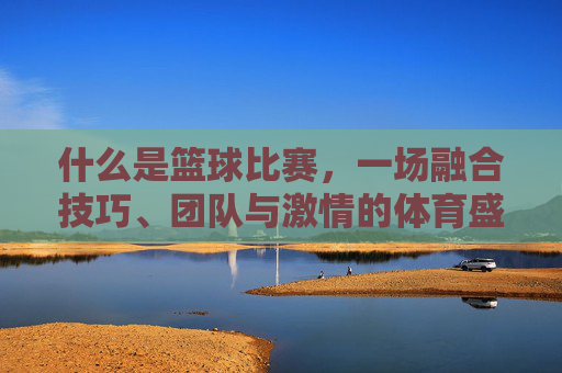 什么是篮球比赛,一场融合技巧、团队与激情的体育盛宴