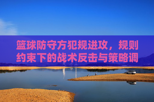 篮球防守方犯规进攻,规则约束下的战术反击与策略调整
