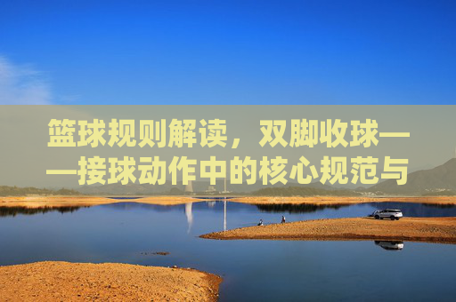 篮球规则解读,双脚收球——接球动作中的核心规范与裁判判罚要点
