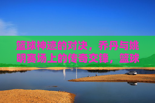 篮球神迹的对决，乔丹与姚明赛场上的传奇交锋，篮球神迹的对决，乔丹与姚明的传奇赛场交锋