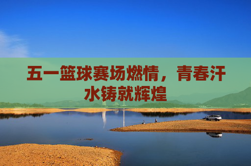 五一篮球赛场燃情，青春汗水铸就辉煌