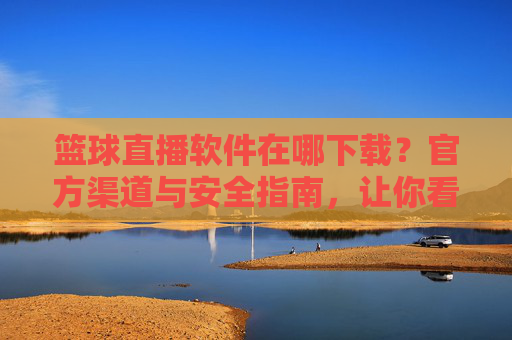 篮球直播软件在哪下载？官方渠道与安全指南，让你看球不踩坑
