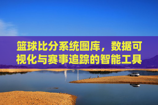 篮球比分系统图库,数据可视化与赛事追踪的智能工具——解析其功能与应用价值