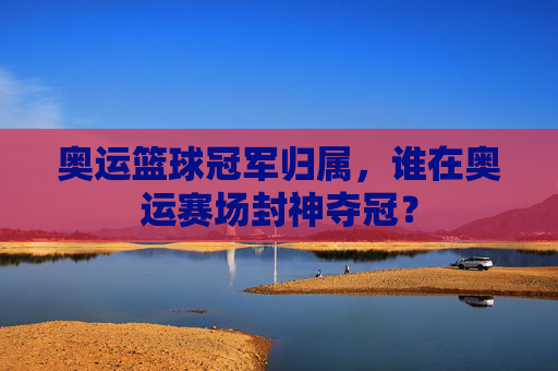 奥运篮球冠军归属，谁在奥运赛场封神夺冠？