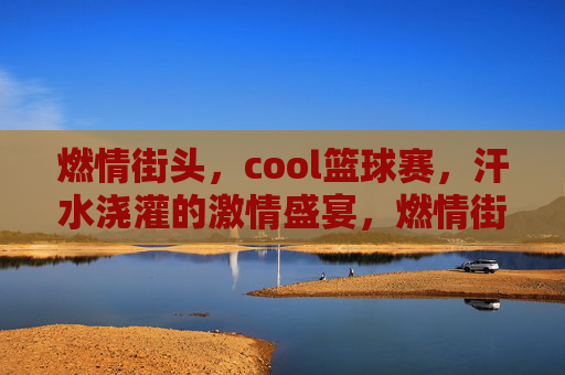 燃情街头，cool篮球赛，汗水浇灌的激情盛宴，燃情街头，cool篮球赛，汗水浇灌的激情盛宴