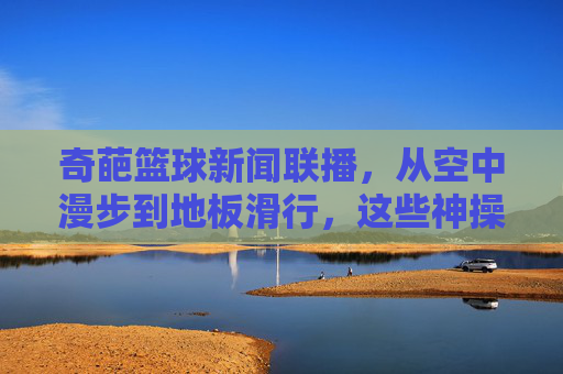 奇葩篮球新闻联播,从空中漫步到地板滑行,这些神操作让球迷直呼这球怎么进?