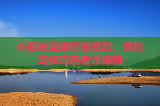 小朋友篮球罚球规则,规则与技巧的启蒙指南