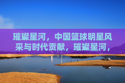 璀璨星河，中国篮球明星风采与时代贡献，璀璨星河，中国篮球明星风采与时代贡献