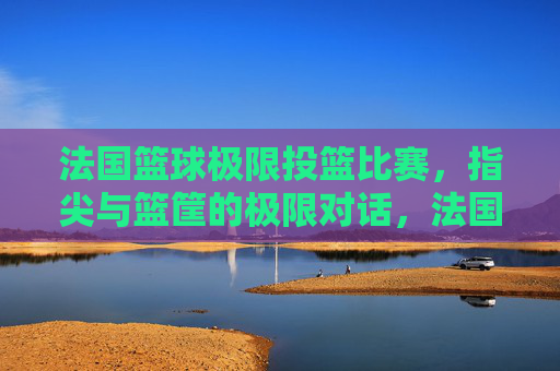 法国篮球极限投篮比赛,指尖与篮筐的极限对话,法国篮球极限投篮比赛,指尖与篮筐的极限对话