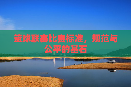 篮球联赛比赛标准，规范与公平的基石