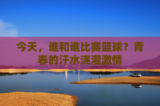 今天,谁和谁比赛篮球?青春的汗水浇灌激情