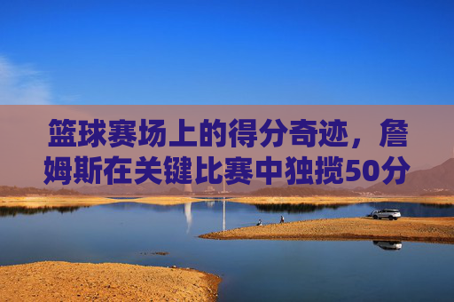 篮球赛场上的得分奇迹,詹姆斯在关键比赛中独揽50分,点燃全场激情