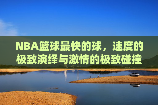 NBA篮球最快的球,速度的极致演绎与激情的极致碰撞