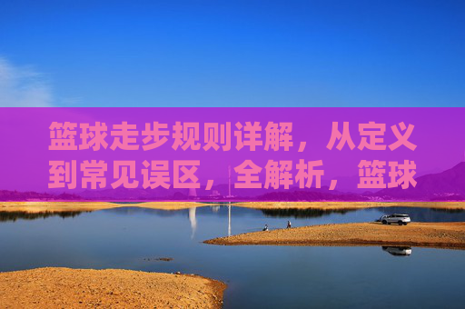 篮球走步规则详解，从定义到常见误区，全解析，篮球走步规则详解，从定义到常见误区全解析