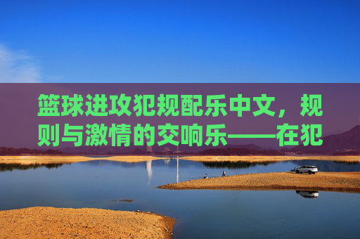 篮球进攻犯规配乐中文,规则与激情的交响乐——在犯规瞬间传递的规则与温度,篮球进攻犯规配乐中文,规则与激情的交响乐——在犯规瞬间传递的规则与温度