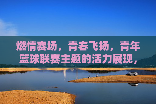 燃情赛场，青春飞扬，青年篮球联赛主题的活力展现，燃情赛场，青春飞扬，青年篮球联赛的活力展现