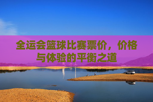 全运会篮球比赛票价，价格与体验的平衡之道