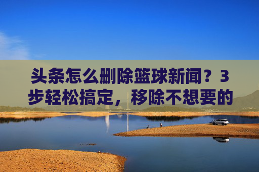 头条怎么删除篮球新闻?3步轻松搞定,移除不想要的内容