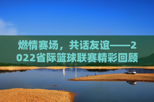 燃情赛场,共话友谊——2022省际篮球联赛精彩回顾与展望