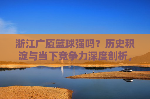 浙江广厦篮球强吗？历史积淀与当下竞争力深度剖析，浙江广厦篮球强吗？历史积淀与当下竞争力深度剖析