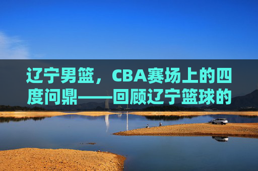 辽宁男篮,CBA赛场上的四度问鼎——回顾辽宁篮球的冠军征程,辽宁男篮,CBA赛场上的四度问鼎——回顾辽宁篮球的冠军征程
