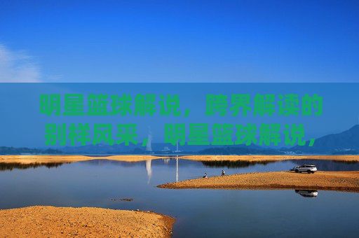 明星篮球解说，跨界解读的别样风采，明星篮球解说，跨界解读的别样风采