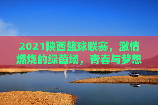 2021陕西篮球联赛，激情燃烧的绿茵场，青春与梦想的碰撞