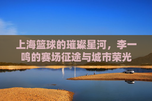 上海篮球的璀璨星河,李一鸣的赛场征途与城市荣光